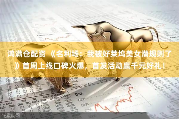 鸿满仓配资 《名利场：我被好莱坞美女潜规则了》首周上线口碑火爆，首发活动赢千元好礼！