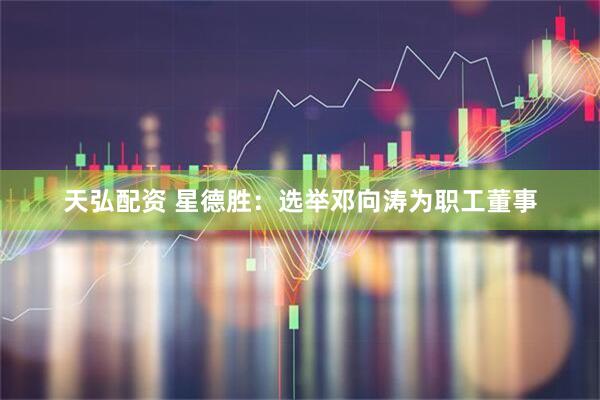 天弘配资 星德胜：选举邓向涛为职工董事