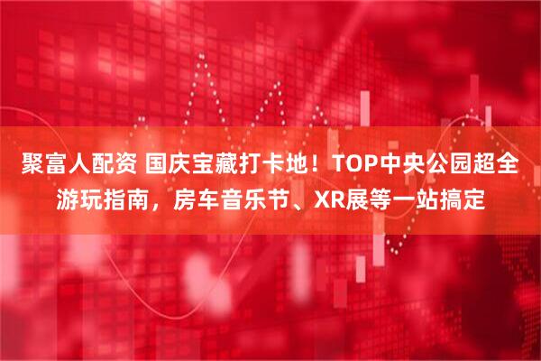 聚富人配资 国庆宝藏打卡地！TOP中央公园超全游玩指南，房车音乐节、XR展等一站搞定