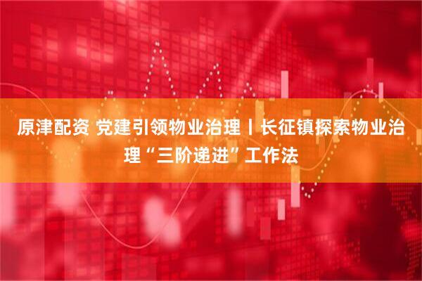 原津配资 党建引领物业治理丨长征镇探索物业治理“三阶递进”工作法