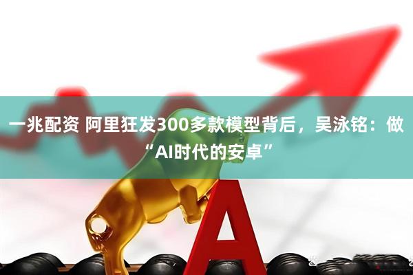 一兆配资 阿里狂发300多款模型背后，吴泳铭：做“AI时代的安卓”