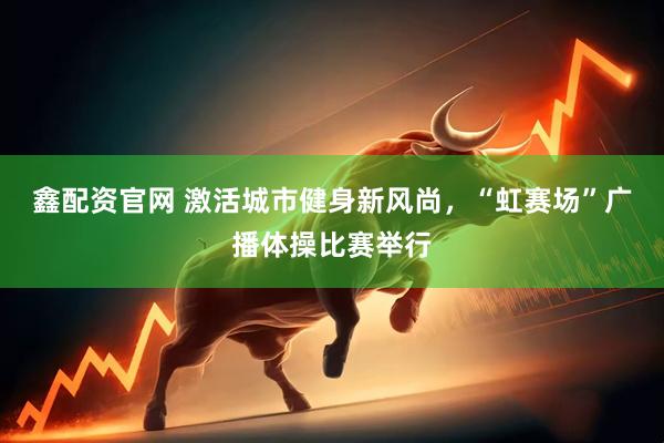 鑫配资官网 激活城市健身新风尚，“虹赛场”广播体操比赛举行