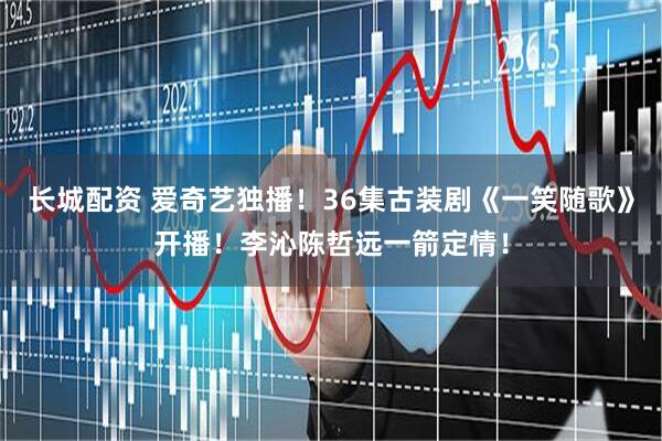 长城配资 爱奇艺独播！36集古装剧《一笑随歌》开播！李沁陈哲远一箭定情！