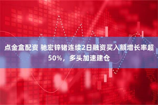 点金盒配资 驰宏锌锗连续2日融资买入额增长率超50%，多头加速建仓