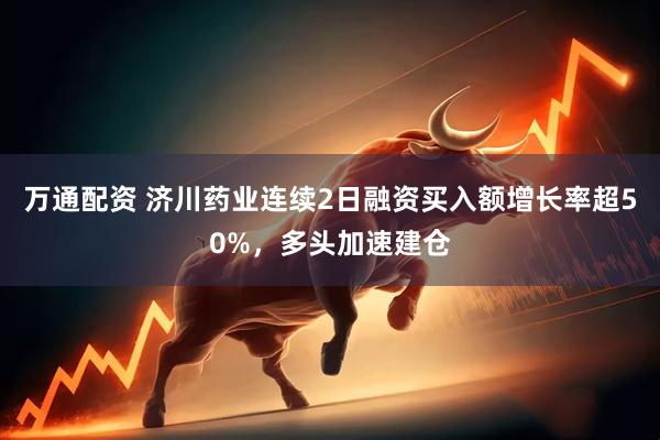 万通配资 济川药业连续2日融资买入额增长率超50%，多头加速建仓