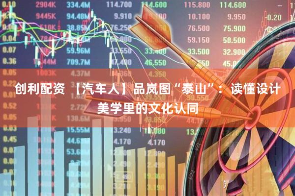 创利配资 【汽车人】品岚图“泰山”：读懂设计美学里的文化认同