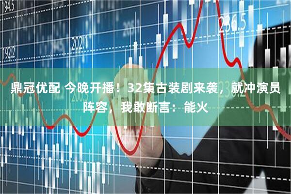 鼎冠优配 今晚开播！32集古装剧来袭，就冲演员阵容，我敢断言：能火