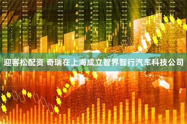 迎客松配资 奇瑞在上海成立智界智行汽车科技公司