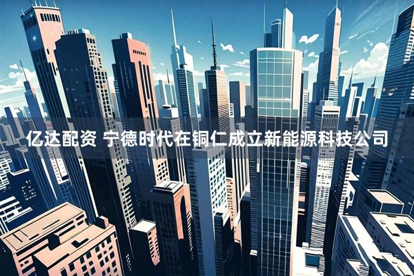 亿达配资 宁德时代在铜仁成立新能源科技公司