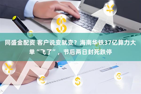 同盛金配资 客户说变就变？海南华铁37亿算力大单“飞了”，节后两日封死跌停