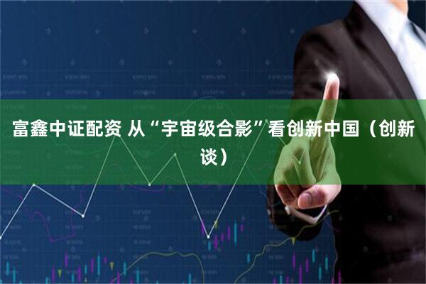 富鑫中证配资 从“宇宙级合影”看创新中国（创新谈）