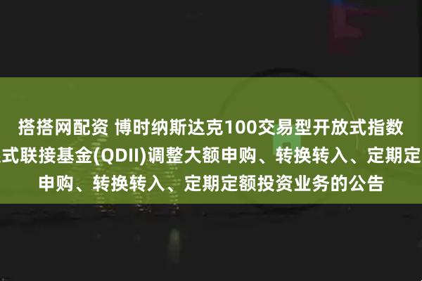 搭搭网配资 博时纳斯达克100交易型开放式指数证券投资基金发起式联接基金(QDII)调整大额申购、转换转入、定期定额投资业务的公告