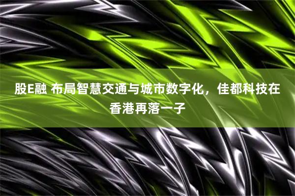 股E融 布局智慧交通与城市数字化，佳都科技在香港再落一子